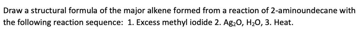 Draw a structural formula of the major alkene formed from a reaction of 2-aminoundecane with
the following reaction sequence: 1. Excess methyl iodide 2. Ag20, H20, 3. Heat.
