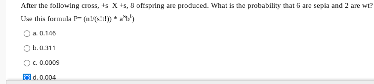 After the following cross, +s X +s, 8 offspring are produced. What is the probability that 6 are sepia and 2 are wt?
Use this formula P= (n!/(s!t!)) * a$b°)
O a. 0.146
O b. 0.311
c. 0.0009
O d. 0.004
