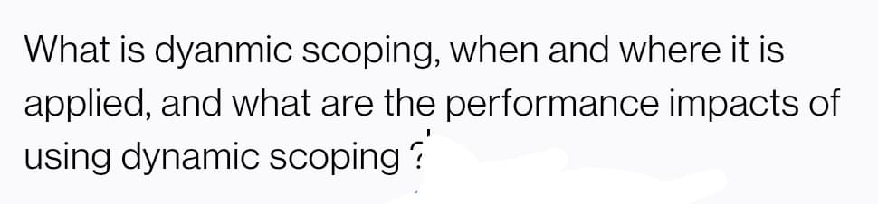 What is dyanmic scoping, when and where it is
applied, and what are the performance impacts of
using dynamic scoping ?
