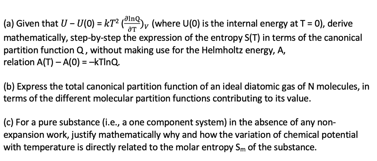 (a) Given that U - U(0) = kT² (¹), (where U(0) is the internal energy at T = 0), derive
ƏT
mathematically, step-by-step the expression of the entropy S(T) in terms of the canonical
partition function Q, without making use for the Helmholtz energy, A,
relation A(T) - A(0) = -kTlnQ.
(b) Express the total canonical partition function of an ideal diatomic gas of N molecules, in
terms of the different molecular partition functions contributing to its value.
(c) For a pure substance (i.e., a one component system) in the absence of any non-
expansion work, justify mathematically why and how the variation of chemical potential
with temperature is directly related to the molar entropy Sm of the substance.