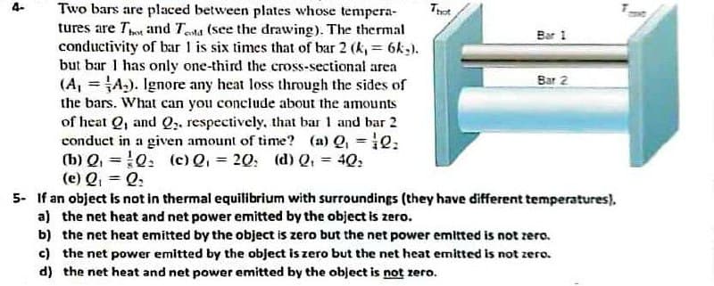 Two bars are placed between plates whose tempera-
tures are Thot and Testa (see the drawing). The thermal
conductivity of bar 1 is six times that of bar 2 (k, = 6kg).
but bar I has only one-third the cross-sectional area
(A,A). Ignore any heat loss through the sides of
the bars. What can you conclude about the amounts
of heat Q, and Q₂, respectively, that bar 1 and bar 2
conduct in a given amount of time? (a) Q₁ = 0;
(b) Q₁ Q₂ (c) Q₁ = 20; (d) Q₁ = 40₂
(e) Q₁ = Q:
That
Bar 1
Bar 2
5- If an object is not in thermal equilibrium with surroundings (they have different temperatures).
a) the net heat and net power emitted by the object is zero.
b) the net heat emitted by the object is zero but the net power emitted is not zero.
c) the net power emitted by the object is zero but the net heat emitted is not zero.
d) the net heat and net power emitted by the object is not zero.