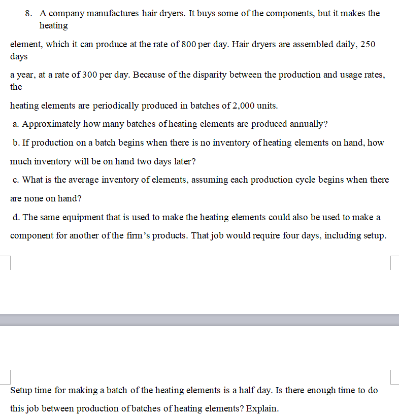 8. A company manufactures hair dryers. It buys some of the components, but it makes the
heating
element, which it can produce at the rate of 800 per day. Hair dryers are assembled daily, 250
days
a year, at a rate of 300 per day. Because of the disparity between the production and usage rates,
the
heating elements are periodically produced in batches of 2,000 units.
a. Approximately how many batches of heating elements are produced annually?
b. If production on a batch begins when there is no inventory of heating elements on hand, how
much inventory will be on hand two days later?
c. What is the average inventory of elements, assuming each production cycle begins when there
are none on hand?
d. The same equipment that is used to make the heating elements could also be used to make a
component for another of the firm's products. That job would require four days, including setup.
Setup time for making a batch of the heating elements is a half day. Is there enough time to do
this job between production of batches of heating elements? Explain.
