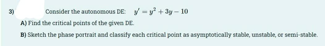 3)
Consider the autonomous DE: y' = y² + 3y - 10
A) Find the critical points of the given DE.
B) Sketch the phase portrait and classify each critical point as asymptotically stable, unstable, or semi-stable.