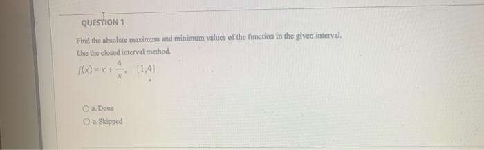 QUESTION 1
Find the absolute maximum and minimum values of the function in the given interval.
Use the closed interval method.
f(x)=x+
[1,4]
a. Done
Ob. Skipped