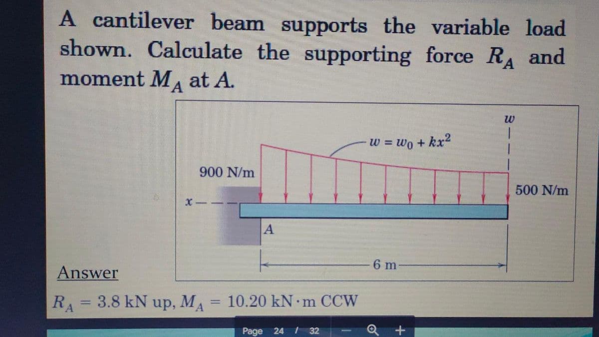 A cantilever beam supports the variable load
shown. Calculate the supporting force RA and
moment MA at A.
900 N/m
A
Answer
RA = 3.8 kN up, MA = 10.20 kN·m CCW
Page 24 / 32
w = wo + kx²
6 m-
+
W
1
1
500 N/m