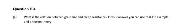 Question B.4
What is the relation between grain size and creep resistance? In your answer you can use real-life example
and diffusion theory
(a)