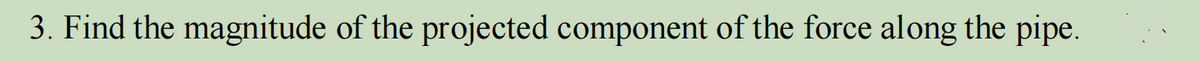 3. Find the magnitude of the projected component of the force along the pipe.