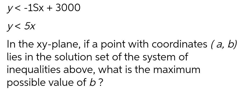 y< -1Sx + 3000
y< 5x
In the xy-plane, if a point with coordinates (a, b)
lies in the solution set of the system of
inequalities above, what is the maximum
possible value of b ?
