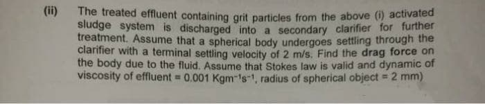 (ii)
The treated effluent containing grit particles from the above (i) activated
sludge system is discharged into a secondary clarifier for further
treatment. Assume that a spherical body undergoes settling through the
clarifier with a terminal settling velocity of 2 m/s. Find the drag force on
the body due to the fluid. Assume that Stokes law is valid and dynamic of
viscosity of effluent = 0.001 Kgm-¹s-1, radius of spherical object = 2 mm)