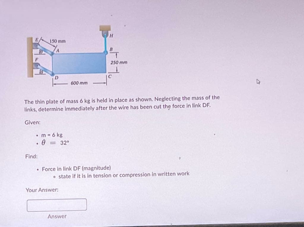 E
F
0
150 mm
A
Find:
D
• m = 6 kg
0 = 32°
600 mm
The thin plate of mass 6 kg is held in place as shown. Neglecting the mass of the
links, determine immediately after the wire has been cut the force in link DF.
Given:
Your Answer:
H
Answer
B
무
250 mm
C
Force in link DF (magnitude)
• state if it is in tension or compression in written work