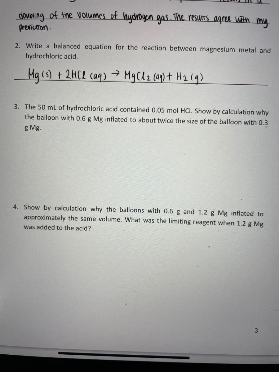 doupling of the V olumes of hydrogen gas. The resurs agree with my
previcfion.
2. Write a balanced equation for the reaction between magnesium metal and
hydrochloric acid.
Ma (s) + 2HCl caq)
MgCl2 (ap) t H2 (g)
3. The 50 mL of hydrochloric acid contained 0.05 mol HCI. Show by calculation why
the balloon with 0.6 g Mg inflated to about twice the size of the balloon with 0.3
g Mg.
4. Show by calculation why the balloons with 0.6 g and 1.2 g Mg inflated to
approximately the same volume. What was the limiting reagent when 1.2 g Mg
was added to the acid?
