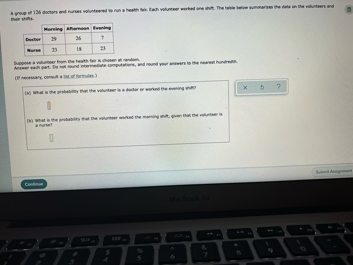 A group of 126 doctors and nurses volunteered to run a health fair. Each volunteer worked one shift. The table below summarizes the data on the volunteers and
their shifts.
Morning Afternoon Evening
Doctor
29
26
7
Nurse
23
18
23
Suppose a volunteer from the health fair is chosen at random.
Answer each part. Do not round intermediate computations, and round your answers to the nearest hundredth.
(If necessary, consult a list of formulas.)
(a) What is the probability that the volunteer is a doctor or worked the evening shift?
(b) What is the probability that the volunteer worked the morning shift, given that the volunteer is
a nurse?
Submit Assignment
Continue
MacBook Air
F3
F4
F2
*
%23
2$4
%
8.
5
6.
