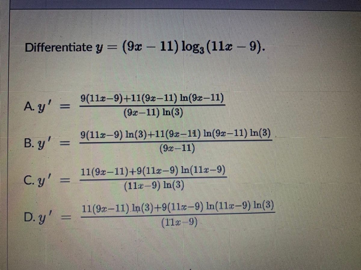 Differentiate y = (9x- 11) log3 (1læ – 9).
A. y'
9(11x-9)+11(9x–11) In(9x-11)
%3D
(9x-11) In(3)
B. y'
9(11-9) In(3)+11(9x-11) In(92-11) In(3)
(9x-11)
C. y'
11(9x–11)+9(11a-9) In(11x-9)
(11x-9) In(3)
D. y'
11(9x–11) In(3)+9(11x-9) In(11x-9) In(3)
(11x -9)
