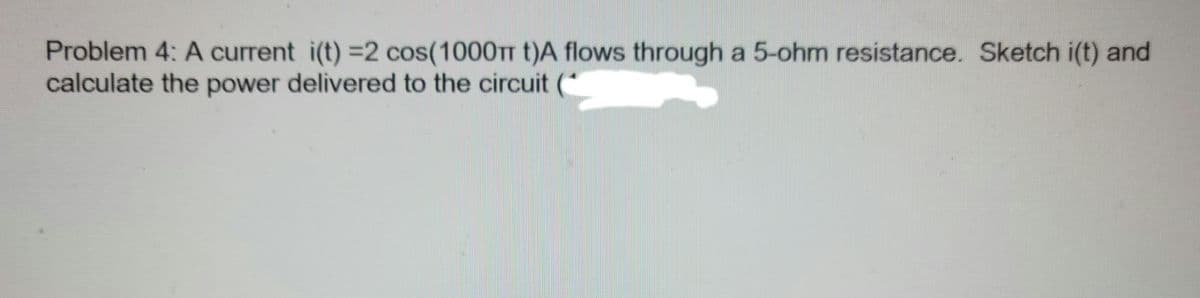 Problem 4: A current i(t) =2 cos(1000TT t)A flows through a 5-ohm resistance. Sketch i(t) and
calculate the power delivered to the circuit
