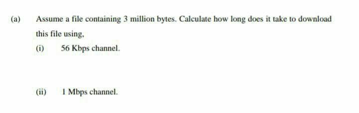 (a)
Assume a file containing 3 million bytes. Calculate how long does it take to download
this file using,
(i)
56 Kbps channel.
(ii)
I Mbps channel.
