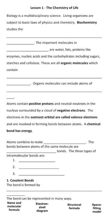 Lesson 1- The Chemistry of Life
Biology is a multidisciplinary science. Living organisms are
subject to basic laws of physics and chemistry. Biochemistry
studies the
The important molecules in
are water, fats, proteins like
enzymes, nucleic acids and the carbohydrates including sugars,
starches and cellulose. These are all organic molecules which
contain
Organic molecules can include atoms of
Atoms contain positive protons and neutral neutrons in the
nucleus surrounded by a cloud of negative electrons. The
electrons in the outmost orbital are called valence electrons
and are involved in forming bonds between atoms. A chemical
bond has energy.
Atoms combine to make.
bonds between atoms of the same molecule are
The
bonds. The three types of
intramolecular bonds are:
1.
2.
3.
1. Covalent Bonds
The bond is formed by
The bond can be represented in many ways.
Name and
Electron-
Structural
Space-
filling
model
molecular
shell
formula
formula
diagram
