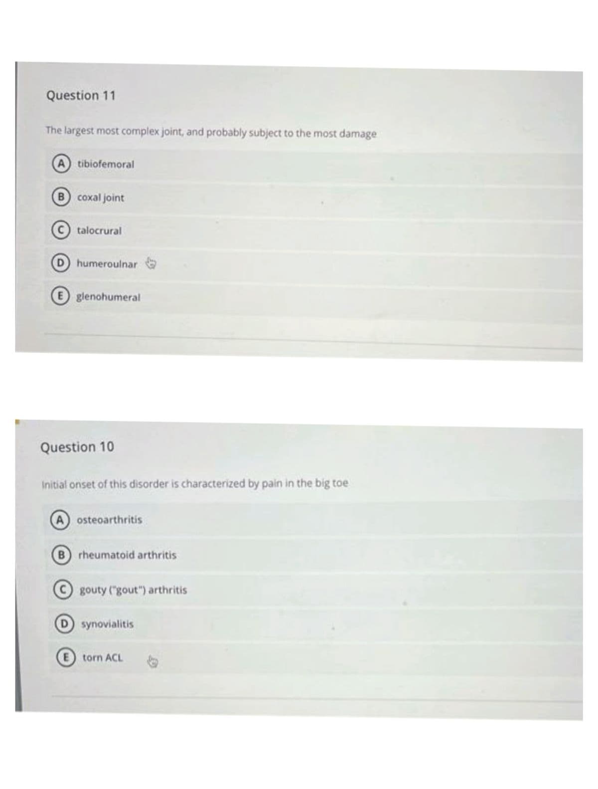 Question 11
The largest most complex joint, and probably subject to the most damage
A tibiofemoral
B coxal joint
talocrural
D humeroulnar
E glenohumeral
Question 10
Initial onset of this disorder is characterized by pain in the big toe
A osteoarthritis
B rheumatoid arthritis
gouty ("gout") arthritis
D synovialitis
E torn ACL
