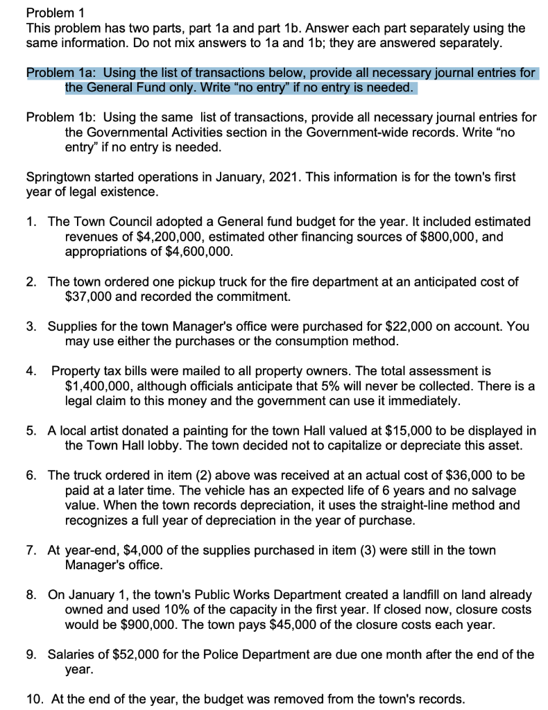 Problem 1
This problem has two parts, part 1a and part 1b. Answer each part separately using the
same information. Do not mix answers to 1a and 1b; they are answered separately.
Problem 1a: Using the list of transactions below, provide all necessary journal entries for
the General Fund only. Write "no entry" if no entry is needed.
Problem 1b: Using the same list of transactions, provide all necessary journal entries for
the Governmental Activities section in the Government-wide records. Write “no
entry" if no entry is needed.
Springtown started operations in January, 2021. This information is for the town's first
year of legal existence.
1. The Town Council adopted a General fund budget for the year. It included estimated
revenues of $4,200,000, estimated other financing sources of $800,000, and
appropriations of $4,600,000.
2. The town ordered one pickup truck for the fire department at an anticipated cost of
$37,000 and recorded the commitment.
3. Supplies for the town Manager's office were purchased for $22,000 on account. You
may use either the purchases or the consumption method.
4. Property tax bills were mailed to all property owners. The total assessment is
$1,400,000, although officials anticipate that 5% will never be collected. There is a
legal claim to this money and the government can use it immediately.
5. A local artist donated a painting for the town Hall valued at $15,000 to be displayed in
the Town Hall lobby. The town decided not to capitalize or depreciate this asset.
6. The truck ordered in item (2) above was received at an actual cost of $36,000 to be
paid at a later time. The vehicle has an expected life of 6 years and no salvage
value. When the town records depreciation, it uses the straight-line method and
recognizes a full year of depreciation in the year of purchase.
7. At year-end, $4,000 of the supplies purchased in item (3) were still in the town
Manager's office.
8. On January 1, the town's Public Works Department created a landfill on land already
owned and used 10% of the capacity in the first year. If closed now, closure costs
would be $900,000. The town pays $45,000 of the closure costs each year.
9. Salaries of $52,000 for the Police Department are due one month after the end of the
year.
10. At the end of the year, the budget was removed from the town's records.
