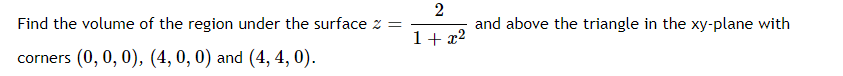 Find the volume of the region under the surface z =
2
and above the triangle in the xy-plane with
1+ x2
corners (0, 0, 0), (4, 0, 0) and (4, 4, 0).
