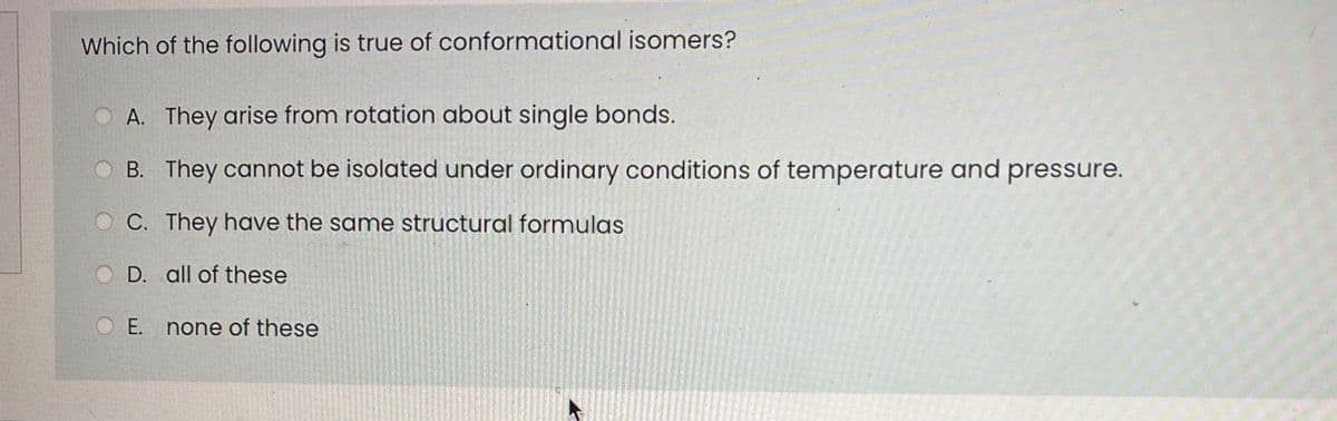 Which of the following is true of conformational isomers?
O A. They arise from rotation about single bonds.
B. They cannot be isolated under ordinary conditions of temperature and pressure.
O C. They have the same structural formulas
D. all of these
E. none of these
