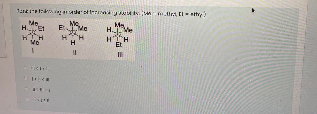 Rank the following in order of increasing stability. (Me = methyl, Et = ethyl)
%3D
Me.
HEt
Me
Et Me
Me
H Me
HTH
H.
HIH
Et
H.
H.
Me
II
O III <| < |
|< || < |II
OIl< III < I
Il <I< II
