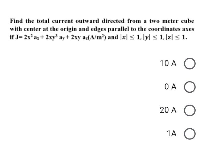 Find the total current outward directed from a two meter cube
with center at the origin and edges parallel to the coordinates axes
if J= 2x? as+ 2xy3 ay+ 2xy az(A/m?) and |x| < 1, ly| < 1, |z| < 1.
10 A O
OA O
20 A O
1A O
