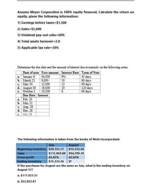 Assume Meyer Corporation is 100% equity financed. Calculate the return on
equity, given the following information:
1) Earnings before taxes=$1,500
2) Sales=$5,000
3) Dividend pay-out ratio=60%
4) Total assets turnover=2.0
5) Applicable tax rate=30%
Determine the due date and the amount of interest due at maturity on the following notes:
Date of note Face amount Interest Rate Term of Note
a.
January 6
40,000
9%
45 days
b. March 23
9,000
10
60 days
c.
May 30
12,000
12
90 days
d. August 30
18,000
10
120 days
e.
October 1
10,500
8
60 days
Due Date Interest
a. Feb. 20
b.
May 22
c. Aug. 28
d.
Dec. 28
e.
Nov. 30
The following information is taken from the books of Nicki Incorporated:
July
Beginning inventory $20.161.17
Sales
Gross profit
Ending inventory
August
$15,333.36
$115,869.88
$94,299.18
42.02%
$15,333.36
42.02%
$?
If the purchases for August are the same as July, what is the ending inventory on
August 31?
a. $117,033.51
b. $52,823.81