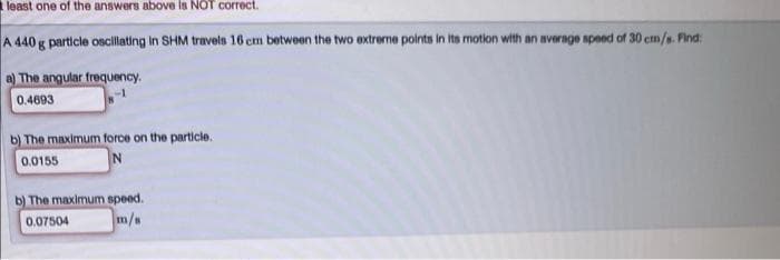 least one of the answers above is NOT correct.
A 440 g particle oscllating in SHM travels 16 cm between the two extreme points in its motion with an average speed of 30 em/s. Find:
a) The angular frequency.
0.4693
b) The maximum force on the particle.
0.0155
b) The maximum speed.
0.07504
m/a
