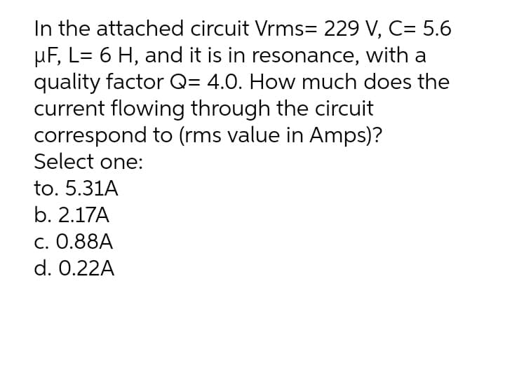 In the attached circuit Vrms= 229 V, C= 5.6
µF, L= 6 H, and it is in resonance, with a
quality factor Q= 4.0. How much does the
current flowing through the circuit
correspond to (rms value in Amps)?
Select one:
to. 5.31A
b. 2.17A
c. 0.88A
d. 0.22A
