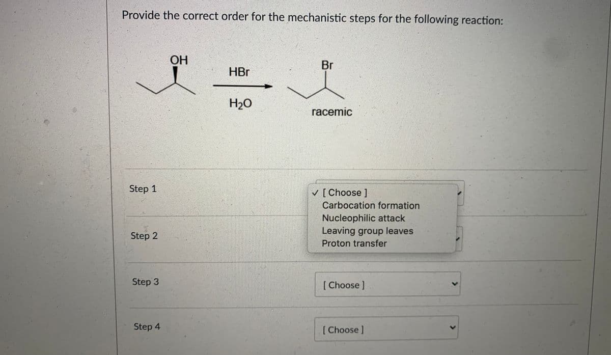 ### Mechanistic Steps in Organic Reactions: HBr Addition to Alcohol

**Objective:**
Provide the correct order for the mechanistic steps for the following reaction:

**Reaction:**
\[ \text{CH}_3\text{CH(OH)-CH}_3 + \text{HBr} \rightarrow \text{CH}_3\text{CH(Br)-CH}_3 + \text{H}_2\text{O} \]

This reaction results in a racemic mixture where an alcohol group (-OH) is converted into a bromide (-Br) through the addition of hydrobromic acid (HBr).

**Steps to Determine:**

1. **Step 1: [Choose]**
2. **Step 2: [Choose]**
3. **Step 3: [Choose]**
4. **Step 4: [Choose]**

**Options:**

- **Carbocation formation**
- **Nucleophilic attack**
- **Leaving group leaves**
- **Proton transfer**

---

**Detailed Explanation of the Steps Involved:**

1. **Proton Transfer:**
   The reaction begins with the proton transfer where the hydroxyl group of the alcohol is protonated by HBr, resulting in the formation of a good leaving group (water).

2. **Leaving Group Leaves:**
   After protonation, the water molecule, now a good leaving group, leaves, leading to the formation of a carbocation intermediate.

3. **Carbocation Formation:**
   The departure of water leads to the formation of a carbocation intermediate. This step is crucial as it dictates the subsequent steps of the mechanism.

4. **Nucleophilic Attack:**
   Finally, the bromide ion (Br-) from hydrobromic acid attacks the positively charged carbocation, resulting in the formation of the final product, a racemic mixture of bromide-substituted compound.

**Interactive Section:**

Please select the correct order of the mechanistic steps from the dropdowns provided.

- **Step 1:** 
  - [Choose: Proton transfer]
- **Step 2:** 
  - [Choose: Leaving group leaves]
- **Step 3:** 
  - [Choose: Carbocation formation]
- **Step 4:** 
  - [Choose: Nucleophilic attack]

This section will help you solidify your understanding of the mechanistic steps involved in the reaction. Understanding these steps