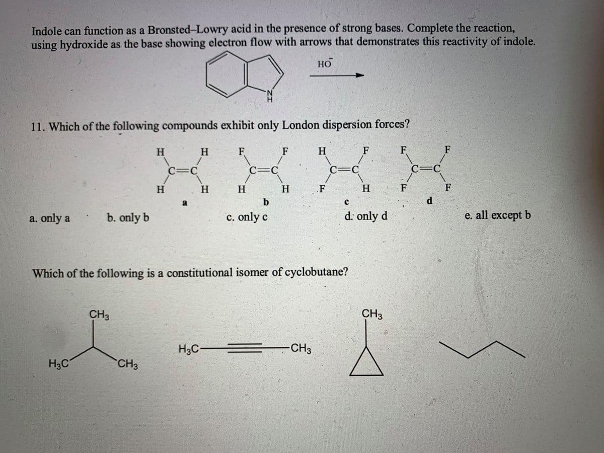 Indole can function as a Bronsted-Lowry acid in the presence of strong bases. Complete the reaction,
using hydroxide as the base showing electron flow with arrows that demonstrates this reactivity of indole.
НО
N.
11. Which of the following compounds exhibit only London dispersion forces?
H.
H.
F
F
H
F
F
F
C=C
C=C
C=C
C=C
H
H.
H.
H
H.
F
F
b
d.
a. only a
b. only b
c. only c
d. only d
e. all except b
Which of the following is a constitutional isomer of cyclobutane?
CH3
CH3
H3C
-CH3
H3C
CH
