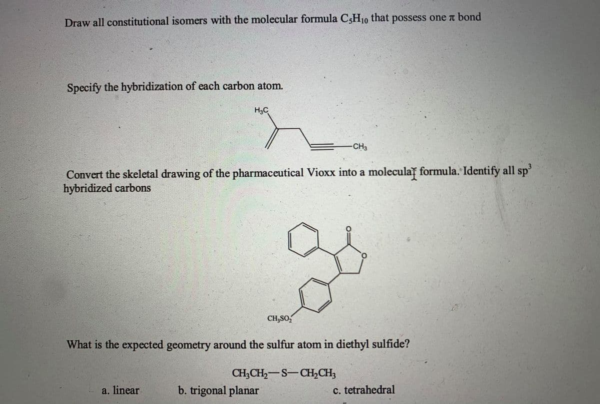 Draw all constitutional isomers with the molecular formula CsH10 that possess one t bond
Specify the hybridization of each carbon atom.
H3C
CH3
Convert the skeletal drawing of the pharmaceutical Vioxx into a moleculay formula. Identify all sp'
hybridized carbons
CH,SO,
What is the expected geometry around the sulfur atom in diethyl sulfide?
CH;CH,-S-CH,CH3
a. linear
b. trigonal planar
c. tetrahedral
