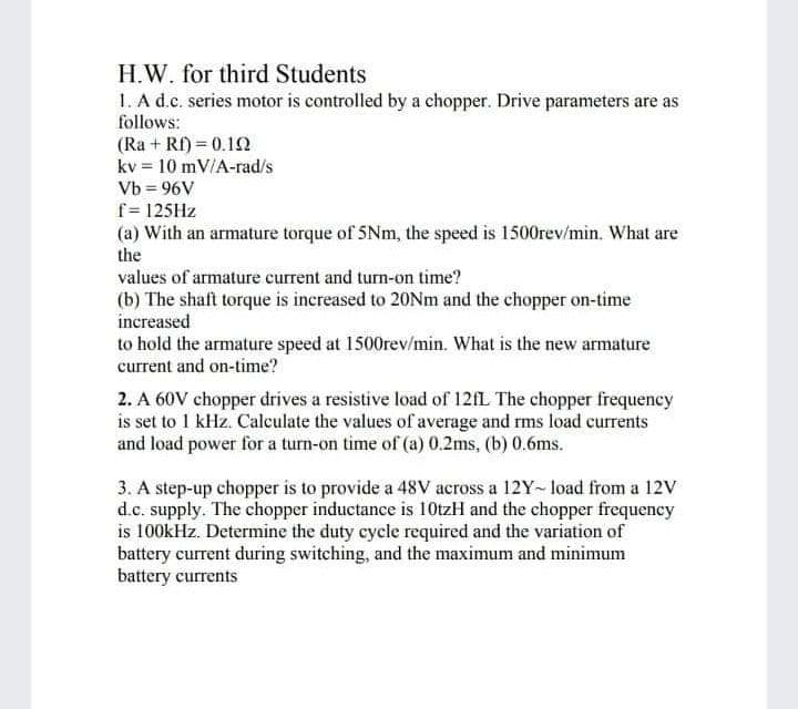 H.W. for third Students
1. A d.c. series motor is controlled by a chopper. Drive parameters are as
follows:
(Ra + Rf) = 0.12
kv = 10 mV/A-rad/s
Vb = 96V
f= 125HZ
(a) With an armature torque of 5Nm, the speed is 1500rev/min. What are
the
values of armature current and turn-on time?
(b) The shaft torque is increased to 20NM and the chopper on-time
increased
to hold the armature speed at 1500rev/min. What is the new armature
current and on-time?
2. A 60V chopper drives a resistive load of 121L The chopper frequency
is set to 1 kHz. Calculate the values of average and rms load currents
and load power for a turn-on time of (a) 0.2ms, (b) 0.6ms.
3. A step-up chopper is to provide a 48V across a 12Y- load from a 12V
d.c. supply. The chopper inductance is 10tzH and the chopper frequency
is 100kHz. Determine the duty cycle required and the variation of
battery current during switching, and the maximum and minimum
battery currents
