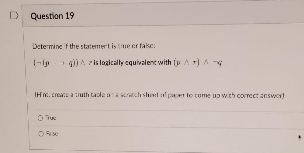 Question 19
Determine if the statement is true or false:
((pq)) ^ r is logically equivalent with (pr) A¬q
(Hint: create a truth table on a scratch sheet of paper to come up with correct answer)
O True
O False
+