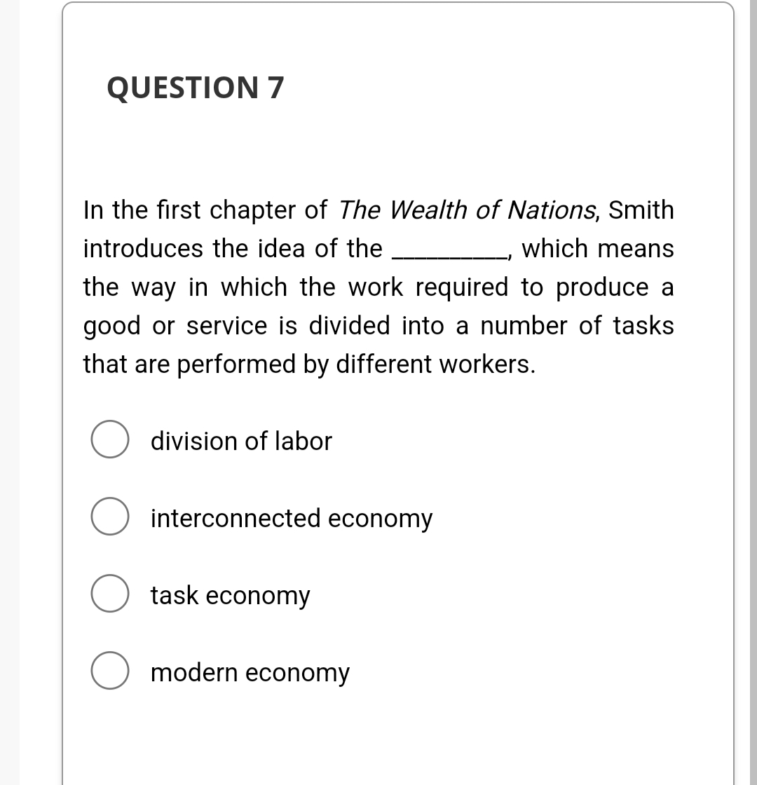 QUESTION 7
In the first chapter of The Wealth of Nations, Smith
introduces the idea of the
which means
the way in which the work required to produce a
good or service is divided into a number of tasks
that are performed by different workers.
division of labor
O interconnected economy
task economy
O modern economy