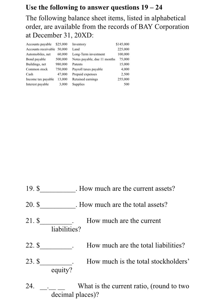 Use the following to answer questions 19 – 24
The following balance sheet items, listed in alphabetical
order, are available from the records of BAY Corporation
at December 31, 20XD:
Accounts payable $25,000
Inventory
$145,000
Accounts receivable 50,000
Land
225,000
Automobiles, net
60,000
Long-Term investment
100.000
Bond payable
500,000
Notes payable, due 11 months 75,000
Buildings, net
980,000
Patents
15,000
750.000
Payroll taxes payable
Prepaid expenses
Retained earnings
Common stock
4,000
Cash
47.000
2,500
Income tax payable 13,000
255,000
Interest payable
3,000
Supplies
500
19. $
How much are the current assets?
20. $
How much are the total assets?
21. $
How much are the current
liabilities?
22. $
How much are the total liabilities?
23. $
How much is the total stockholders'
equity?
24.
What is the current ratio, (round to two
decimal places)?
