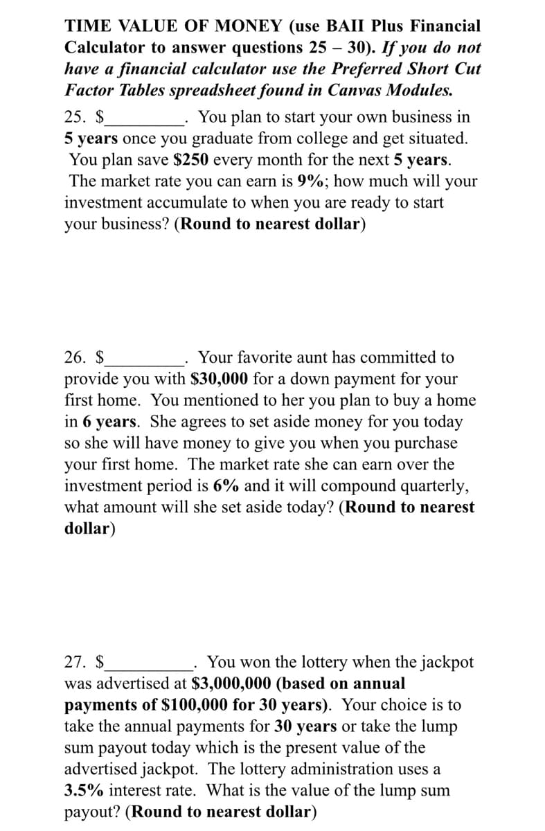 TIME VALUE OF MONEY (use BAII Plus Financial
Calculator to answer questions 25 – 30). If you do not
have a financial calculator use the Preferred Short Cut
Factor Tables spreadsheet found in Canvas Modules.
25. $
You plan to start your own business in
5 years once you graduate from college and get situated.
You plan save $250 every month for the next 5 years.
The market rate you can earn is 9%; how much will your
investment accumulate to when you are ready to start
your business? (Round to nearest dollar)
26. $
Your favorite aunt has committed to
provide you with $30,000 for a down payment for your
first home. You mentioned to her you plan to buy a home
in 6 years. She agrees to set aside money for you today
so she will have money to give you when you purchase
your first home. The market rate she can earn over the
investment period is 6% and it will compound quarterly,
what amount will she set aside today? (Round to nearest
dollar)
27. $
You won the lottery when the jackpot
was advertised at $3,000,000 (based on annual
payments of $100,000 for 30 years). Your choice is to
take the annual payments for 30 years or take the lump
sum payout today which is the present value of the
advertised jackpot. The lottery administration uses a
3.5% interest rate. What is the value of the lump sum
payout? (Round to nearest dollar)
