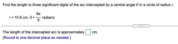 Find the length to three significant digits of the arc intercepted by a central angle 0 in a circle of radius r.
r= 10.6 cm, 0 = , radians
The length of the intercepted arc is approximately
(Round to one decimal place as needed.)
cm.
