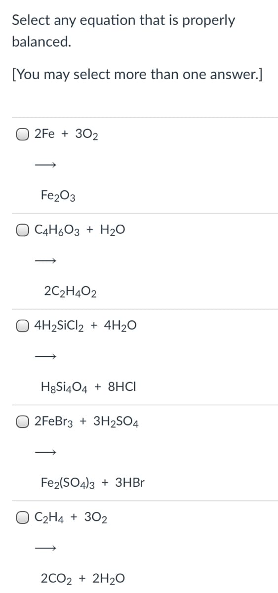 Select any equation that is properly
balanced.
[You may select more than one answer.]
2Fe + 302
Fe203
O C4H6O3 + H2O
2C2H4O2
O 4H2SİCI2 + 4H2O
HgSi404 + 8HCI
O 2FEB13 + 3H2SO4
Fe2(SO4)3 + 3HBR
O C2H4 + 302
2CO2 + 2H20
