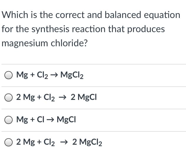 Which is the correct and balanced equation
for the synthesis reaction that produces
magnesium chloride?
Mg + Cl2 → MgCl2
O 2 Mg + Cl2 → 2 MgCI
O Mg + Cl → MgCI
O 2 Mg + Cl2 → 2 MgCl2
