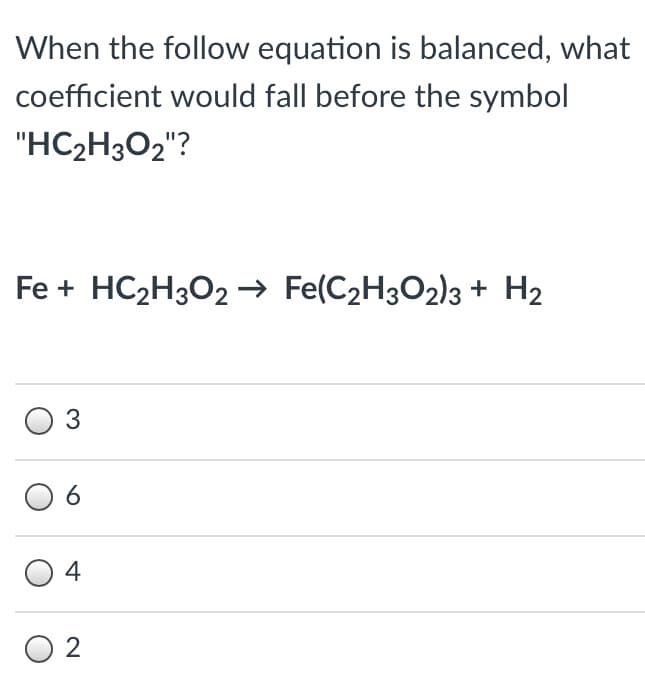 When the follow equation is balanced, what
coefficient would fall before the symbol
"HC2H3O2"?
Fe + HC2H3O2 → Fe(C2H3O2)3 + H2
3
6
4
O 2
