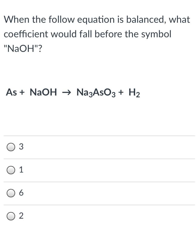 When the follow equation is balanced, what
coefficient would fall before the symbol
"NAOH"?
As + NaOH →→ Na3AsO3 + H2
3
1
6.
O 2
