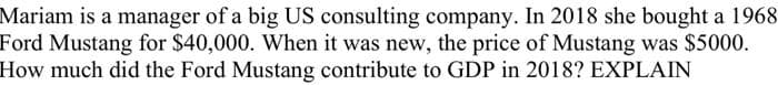Mariam is a manager of a big US consulting company. In 2018 she bought a 1968
Ford Mustang for $40,000. When it was new, the price of Mustang was $5000.
How much did the Ford Mustang contribute to GDP in 2018? EXPLAIN