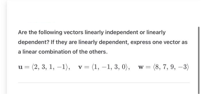 Are the following vectors linearly independent or linearly
dependent? If they are linearly dependent, express one vector as
a linear combination of the others.
u=
(2, 3, 1, -1), v = (1, -1, 3, 0),
w = (8, 7, 9, -3)