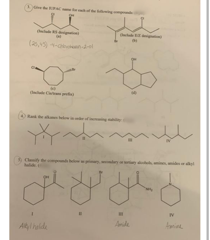 3. Give the IUPAC name for each of the following compounds:
он
(Include RS designation)
(a)
(Include E/Z designation)
(b)
(25,45) -4-Chbrohexan-2-0l
он
CI
(c)
(Include Cis/trans prefix)
(d)
4. Rank the alkanes below in order of increasing stability: (
II
IV
5) Classify the compounds below as primary, secondary or tertiary alcohols, amines, amides or alkyl
halide. (
он
NH2
II
II
IV
Amide
Amine
AlkylI halide
