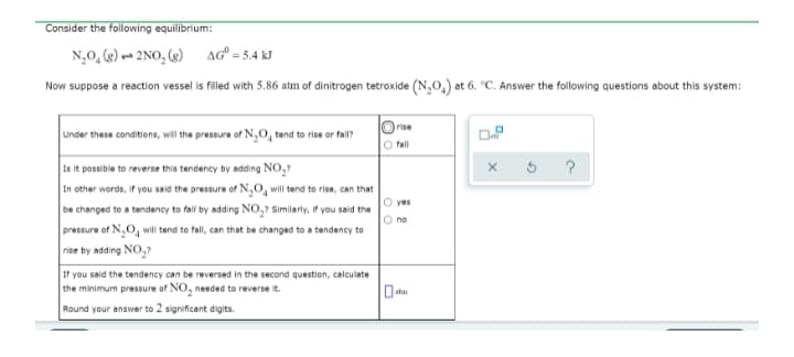 Consider the following equilibrium:
N,0, (2) - 2 NO, (2)
AG = 5.4 kJ
Now suppose a reaction vessel is filled with 5.86 atm of dinitrogen tetroxide (N,0,) at 6. °C. Answer the following questions about this system:
Irise
Under these conditions, will the pressure of N,0, tend to rise or fall?
O fall
Is it possible to reverse this tendency by adding NO,?
In other words, if you said the pressure of N,0, will tend to rise, can that
be changed to a tendency to fal by adding NO,? Similarly, if you said the
pressure of N,O, will tend to fall, can that be changed to a tendency to
rise by adding NO,?
O yes
If you said the tendency can be reversed in the second question, calculate
the minimum pressure of NO, needed to reverse it.
Round your answer to 2 significant digits.
