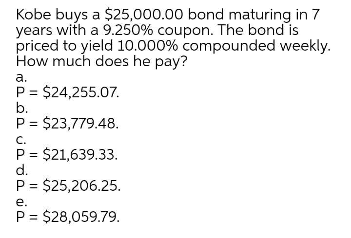 Kobe buys a $25,000.00 bond maturing in 7
years with a 9.250% coupon. The bond is
priced to yield 10.000% compounded weekly.
How much does he pay?
а.
P = $24,255.07.
b.
P = $23,779.48.
С.
P = $21,639.33.
d.
P = $25,206.25.
е.
P = $28,059.79.
%3D
