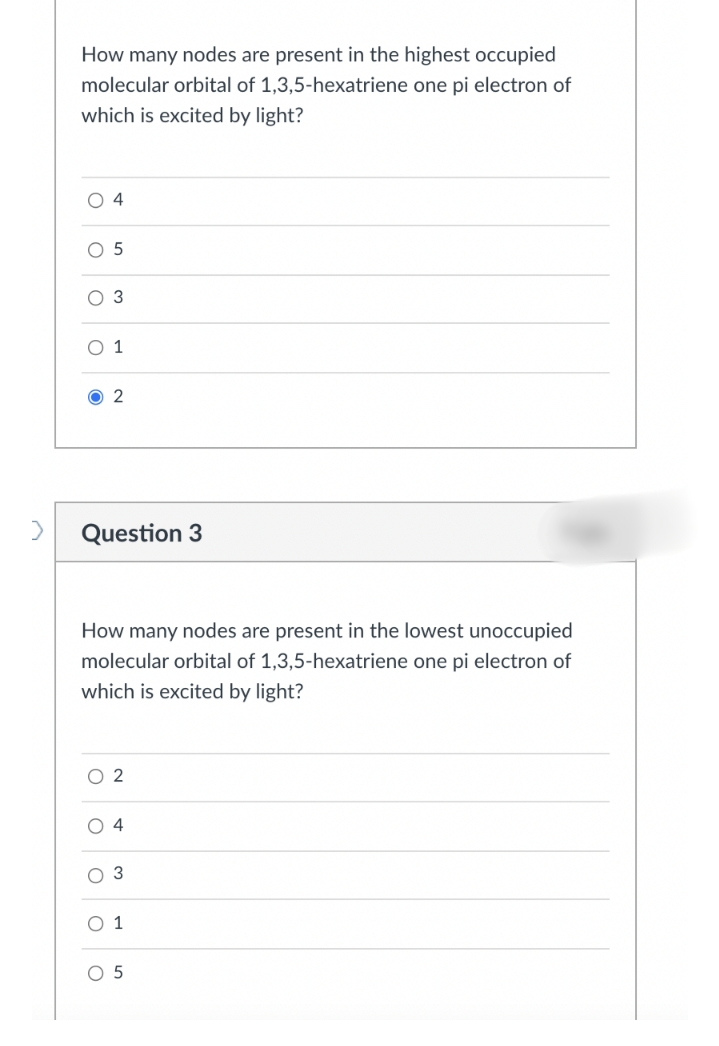 How many nodes are present in the highest occupied
molecular orbital of 1,3,5-hexatriene one pi electron of
which is excited by light?
O 4
O 5
3
О1
2
Question 3
How many nodes are present in the lowest unoccupied
molecular orbital of 1,3,5-hexatriene one pi electron of
which is excited by light?
O 2
O 4
3
O 1
O 5
