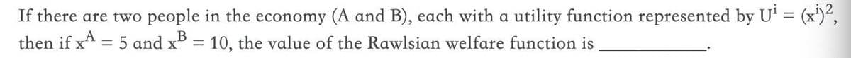 If there are two people in the economy (A and B), each with a utility function represented by U' = (x')²,
= 10, the value of the Rawlsian welfare function is
then if xA = 5 and x5
