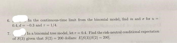 6.
0.4, d = -0.3 and T = 1/4.
In the continuous-time limit from the binomial model, find m and o for u =
!!
7.
In a binomial tree model, let r = 0.4. Find the risk-neutral conditional expectation
of S(3) given that S(2) = 200 dollars: E[S(3)|S(2) = 200].
%3D
